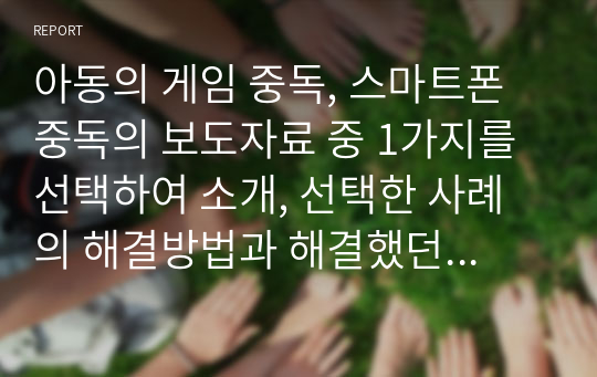 아동의 게임 중독, 스마트폰 중독의 보도자료 중 1가지를 선택하여 소개, 선택한 사례의 해결방법과 해결했던 사례