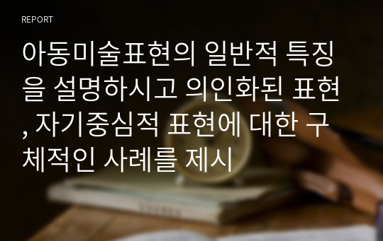 아동미술표현의 일반적 특징을 설명하시고 의인화된 표현, 자기중심적 표현에 대한 구체적인 사례를 제시