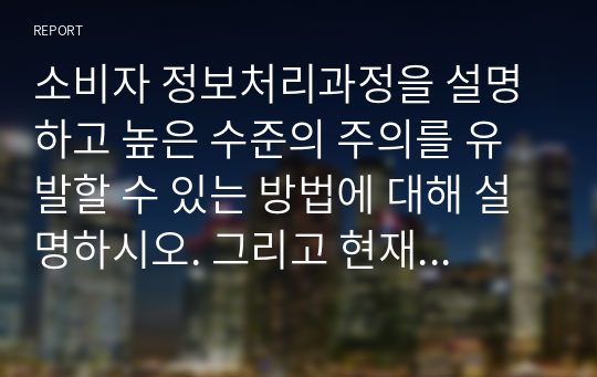 소비자 정보처리과정을 설명하고 높은 수준의 주의를 유발할 수 있는 방법에 대해 설명하시오. 그리고 현재 실행되고 있는 광고들 중 특히 자신의 주의를 유발시킨 광고를 택해 어떤 이유에서 그 광고에 주의를 기울였는지에 대해 설명하고 시사점을 도출해보시오.