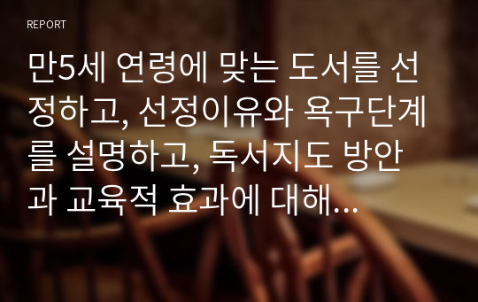 만5세 연령에 맞는 도서를 선정하고, 선정이유와 욕구단계를 설명하고, 독서지도 방안과 교육적 효과에 대해 논하시오