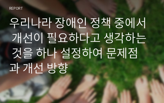 우리나라 장애인 정책 중에서 개선이 필요하다고 생각하는 것을 하나 설정하여 문제점과 개선 방향