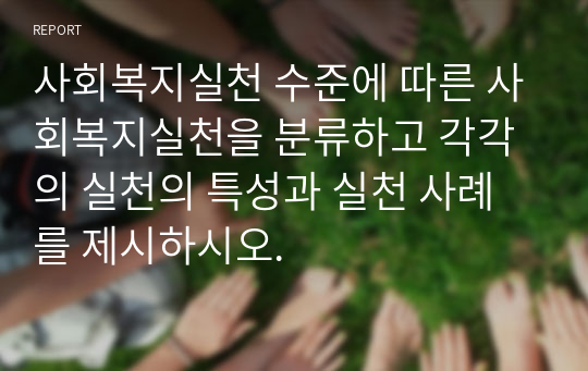 사회복지실천 수준에 따른 사회복지실천을 분류하고 각각의 실천의 특성과 실천 사례를 제시하시오.