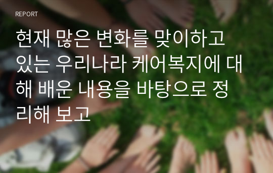 현재 많은 변화를 맞이하고 있는 우리나라 케어복지에 대해 배운 내용을 바탕으로 정리해 보고