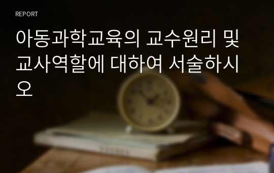 아동과학교육의 교수원리 및 교사역할에 대하여 서술하시오