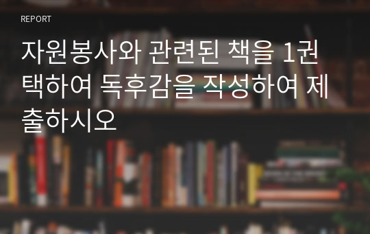 자원봉사와 관련된 책을 1권 택하여 독후감을 작성하여 제출하시오