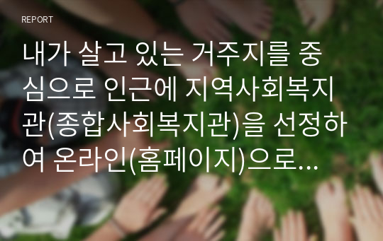 내가 살고 있는 거주지를 중심으로 인근에 지역사회복지관(종합사회복지관)을 선정하여 온라인(홈페이지)으로 기관탐방