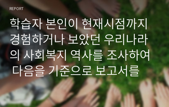 학습자 본인이 현재시점까지 경험하거나 보았던 우리나라의 사회복지 역사를 조사하여 다음을 기준으로 보고서를