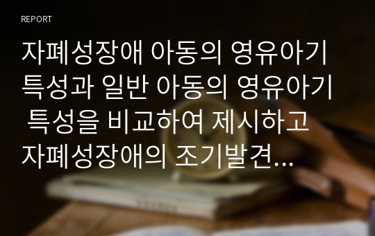 자폐성장애 아동의 영유아기 특성과 일반 아동의 영유아기 특성을 비교하여 제시하고 자폐성장애의 조기발견의 중요성과 방법에 관해 자신의 의견을 서술하시오