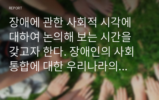 장애에 관한 사회적 시각에 대하여 논의해 보는 시간을 갖고자 한다. 장애인의 사회통합에 대한 우리나라의 사례에 대해 부정적 또는 긍정적 사례에 대해 조사하고 논하시오