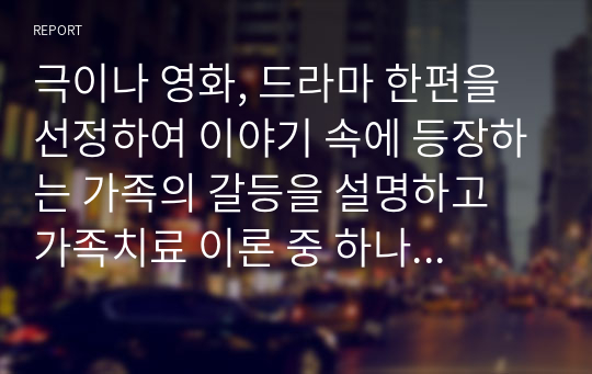 극이나 영화, 드라마 한편을 선정하여 이야기 속에 등장하는 가족의 갈등을 설명하고 가족치료 이론 중 하나의 관점으로 가족의 핵심 문제 및 해결방안을 제시하시오.(반드시 개인의견 포함)