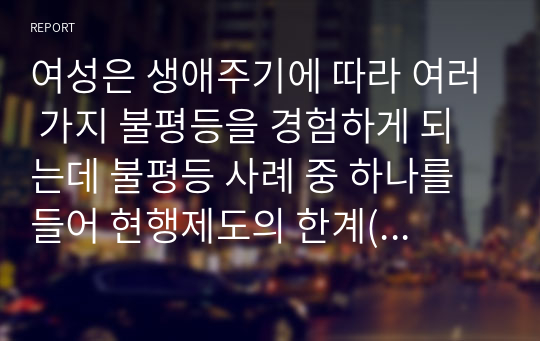 여성은 생애주기에 따라 여러 가지 불평등을 경험하게 되는데 불평등 사례 중 하나를 들어 현행제도의 한계(문제)점과 그에 따른 방안은 무엇인지 기술하세요.