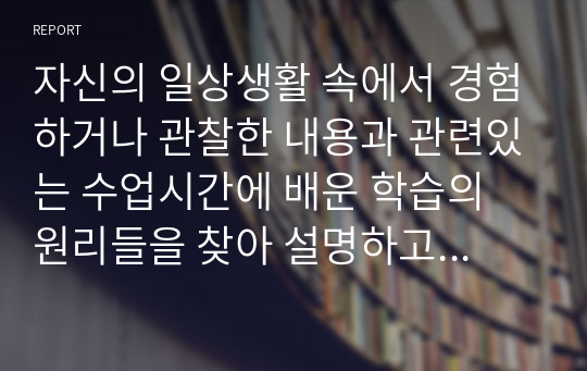 자신의 일상생활 속에서 경험하거나 관찰한 내용과 관련있는 수업시간에 배운 학습의 원리들을 찾아 설명하고, 그에 관련한 구체적 개인 사례를 정리하여 작성하시오.