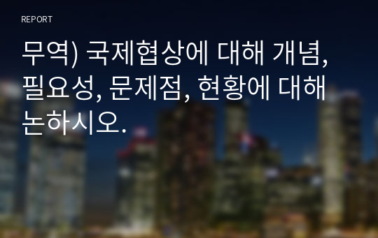 무역) 국제협상에 대해 개념, 필요성, 문제점, 현황에 대해 논하시오.