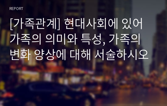 [가족관계] 현대사회에 있어 가족의 의미와 특성, 가족의 변화 양상에 대해 서술하시오