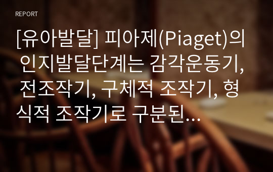 [유아발달] 피아제(Piaget)의 인지발달단계는 감각운동기, 전조작기, 구체적 조작기, 형식적 조작기로 구분된다. 발달단계 중 감각운동기와 전조작기의 특징을 예를 들어 설명하시오