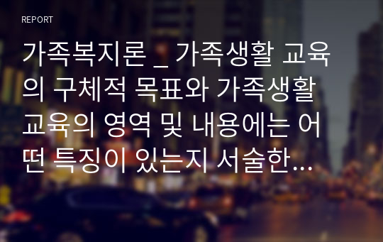 가족복지론 _ 가족생활 교육의 구체적 목표와 가족생활 교육의 영역 및 내용에는 어떤 특징이 있는지 서술한 후 앞으로 가족생활 교육 프로그램을 활성화하기 위한 개인적 방안과 아이디어를 자세히 서술하시오