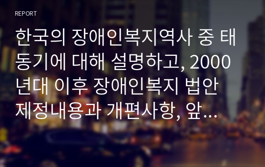 한국의 장애인복지역사 중 태동기에 대해 설명하고, 2000년대 이후 장애인복지 법안 제정내용과 개편사항, 앞으로 장애인 복지에서 추구해 나가야 할 방향에 대하여 나의 의견을 제시하시오.