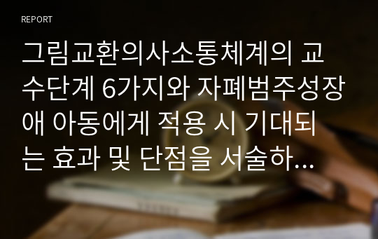 그림교환의사소통체계의 교수단계 6가지와 자폐범주성장애 아동에게 적용 시 기대되는 효과 및 단점을 서술하시오