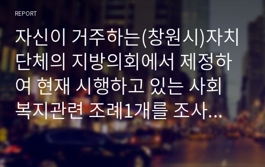 자신이 거주하는(창원시)자치단체의 지방의회에서 제정하여 현재 시행하고 있는 사회복지관련 조례1개를 조사하고, 조사한 조례의 각 조항에 입각한 조례의 문제점과 개선점에 대해 자신의 의견을 기술하시오.