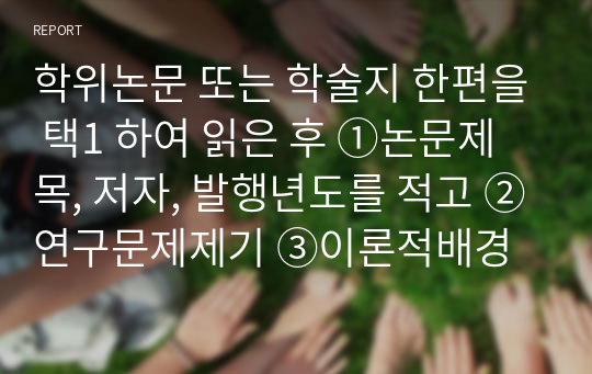 학위논문 또는 학술지 한편을 택1 하여 읽은 후 ①논문제목, 저자, 발행년도를 적고 ②연구문제제기 ③이론적배경