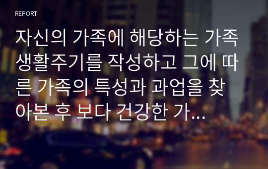 자신의 가족에 해당하는 가족생활주기를 작성하고 그에 따른 가족의 특성과 과업을 찾아본 후 보다 건강한 가정을 만들기 위한 구체적인 방법