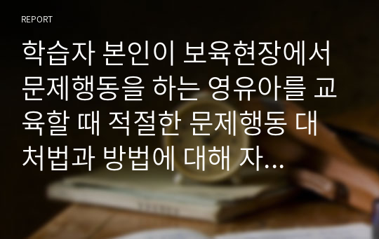 학습자 본인이 보육현장에서 문제행동을 하는 영유아를 교육할 때 적절한 문제행동 대처법과 방법에 대해 자신의 생각을 설명하세요.  