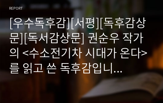 [우수독후감][서평][독후감상문][독서감상문] 권순우 작가의 &lt;수소전기차 시대가 온다&gt;를 읽고 쓴 독후감입니다. 수소전기차가 왜 중요한지, 우리나라와 세계의 기술력은 어느 정도까지 와 있는지 상세히 설명한 수작입니다. 가격 대비 가성비가 아주 좋은 작품입니다.