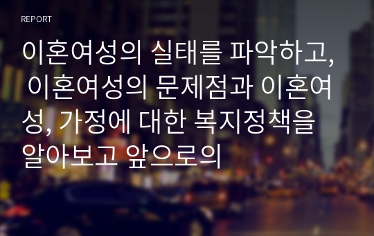 이혼여성의 실태를 파악하고, 이혼여성의 문제점과 이혼여성, 가정에 대한 복지정책을 알아보고 앞으로의