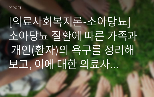 [의료사회복지론-소아당뇨] 소아당뇨 질환에 따른 가족과 개인(환자)의 욕구를 정리해보고, 이에 대한 의료사회복지의 실천적, 정책적인 개입에 대해 기술해보고자 한다.