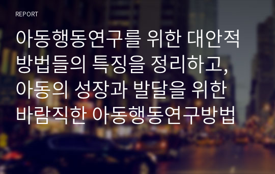 아동행동연구를 위한 대안적 방법들의 특징을 정리하고, 아동의 성장과 발달을 위한 바람직한 아동행동연구방법