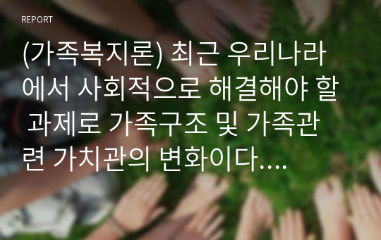 (가족복지론) 최근 우리나라에서 사회적으로 해결해야 할 과제로 가족구조 및 가족관련 가치관의 변화이다. 이와 같은 가족문제의 원인을 진단하고 그에 따른 대책과 전망을 서술