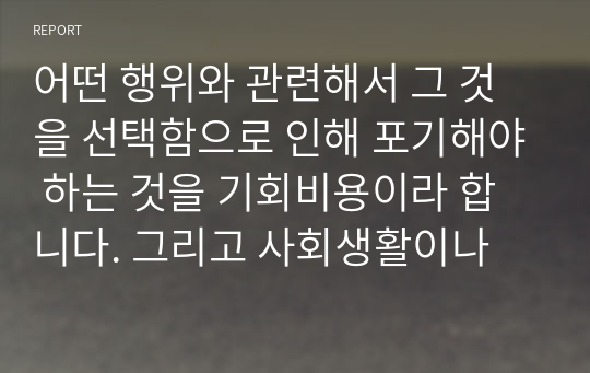 어떤 행위와 관련해서 그 것을 선택함으로 인해 포기해야 하는 것을 기회비용이라 합니다. 그리고 사회생활이나