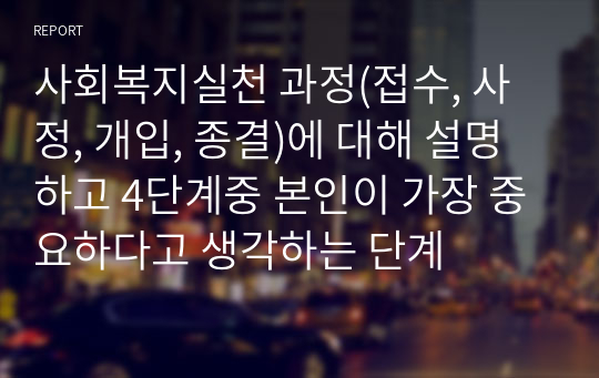 사회복지실천 과정(접수, 사정, 개입, 종결)에 대해 설명하고 4단계중 본인이 가장 중요하다고 생각하는 단계