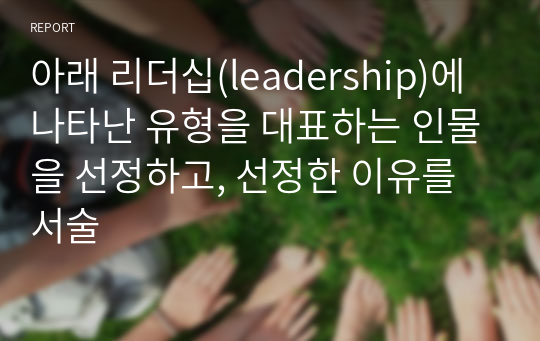 아래 리더십(leadership)에 나타난 유형을 대표하는 인물을 선정하고, 선정한 이유를 서술