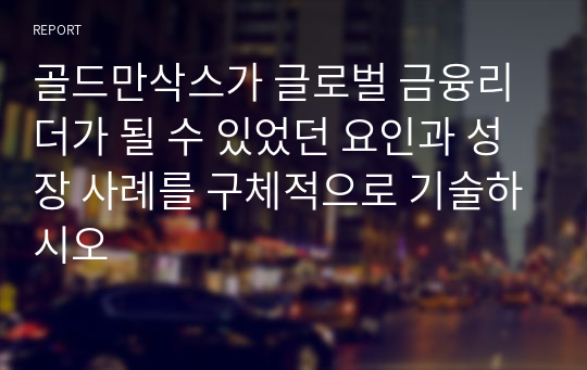 골드만삭스가 글로벌 금융리더가 될 수 있었던 요인과 성장 사례를 구체적으로 기술하시오