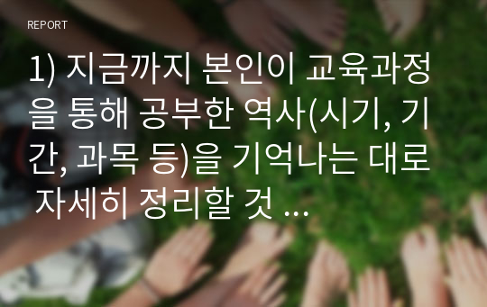 1) 지금까지 본인이 교육과정을 통해 공부한 역사(시기, 기간, 과목 등)을 기억나는 대로 자세히 정리할 것  2) 나의 고향(태어난 곳 또는 집안의 세거지)에 대해 상세히 소개할 것(위치, 가는 길, 현장 묘사, 근처 중요 유적지 등)  3) 내가 찾았던 역사현장, 또는 유적 가운데 가장 기억에 남는 곳을 정리할 것(시기, 답사이유, 답사과정 등)