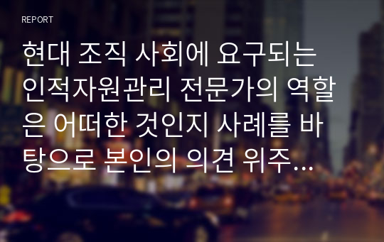 현대 조직 사회에 요구되는 인적자원관리 전문가의 역할은 어떠한 것인지 사례를 바탕으로 본인의 의견 위주로 논리적으로