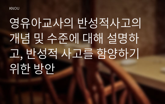 영유아교사의 반성적사고의 개념 및 수준에 대해 설명하고, 반성적 사고를 함양하기 위한 방안