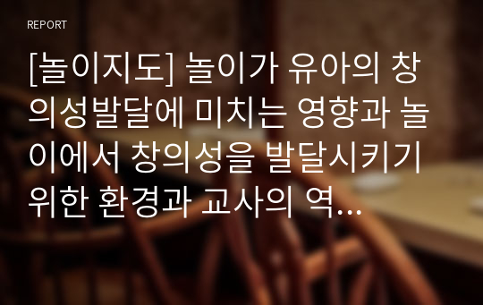 [놀이지도] 놀이가 유아의 창의성발달에 미치는 영향과 놀이에서 창의성을 발달시키기 위한 환경과 교사의 역할을 구체적으로 작성하시오.