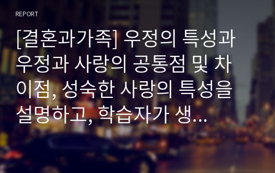 [결혼과가족] 우정의 특성과 우정과 사랑의 공통점 및 차이점, 성숙한 사랑의 특성을 설명하고, 학습자가 생각하는 성숙한 우정과 성숙한 사랑에 대한 의견을 서술하시오.