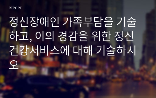 정신장애인 가족부담을 기술하고, 이의 경감을 위한 정신건강서비스에 대해 기술하시오