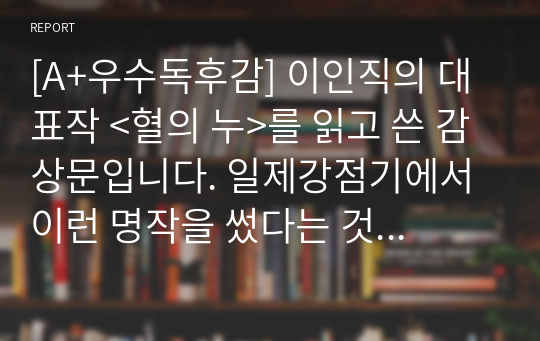 [A+우수독후감] 이인직의 대표작 &lt;혈의 누&gt;를 읽고 쓴 감상문입니다. 일제강점기에서 이런 명작을 썼다는 것은 대단한 업적입니다. 다만 작가가 중간에 변절하고 친일을 했다는 점은 매우 안타까운 일입니다.