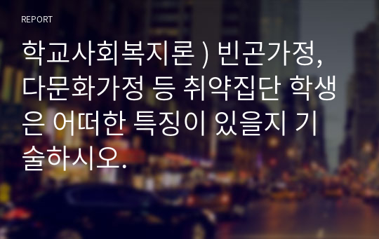 학교사회복지론 ) 빈곤가정, 다문화가정 등 취약집단 학생은 어떠한 특징이 있을지 기술하시오.