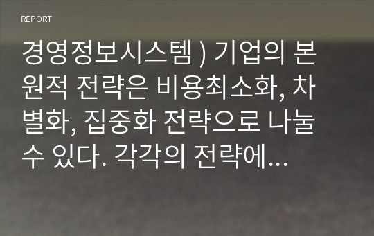 경영정보시스템 ) 기업의 본원적 전략은 비용최소화, 차별화, 집중화 전략으로 나눌 수 있다. 각각의 전략에 대한 본인의 경험을 제시하고, 정보기술이 각 전략에 어떻게 활용될 수 있는지 방법론을 살펴보자.