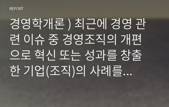 경영학개론 ) 최근에 경영 관련 이슈 중 경영조직의 개편으로 혁신 또는 성과를 창출한 기업(조직)의 사례를 탐색하여 소개하고, 그 기업의 혁신 또는 성과 창출에 대한 자신의 견해를 밝혀보시오.