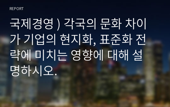 국제경영 ) 각국의 문화 차이가 기업의 현지화, 표준화 전략에 미치는 영향에 대해 설명하시오.