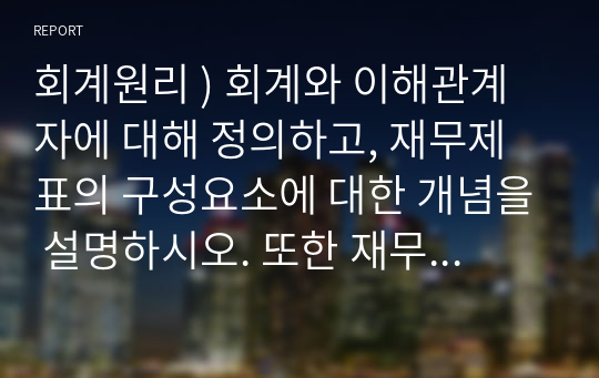 회계원리 ) 회계와 이해관계자에 대해 정의하고, 재무제표의 구성요소에 대한 개념을 설명하시오. 또한 재무제표의 역할 및 활용에 대한 사례와 본인의 의견을 제시하시오.