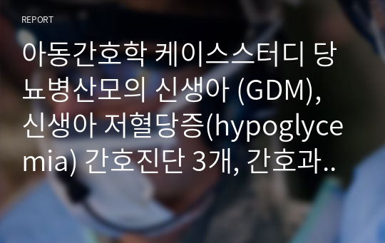 아동간호학 케이스스터디 당뇨병산모의 신생아 (GDM), 신생아 저혈당증(hypoglycemia) 간호진단 3개, 간호과정 2개