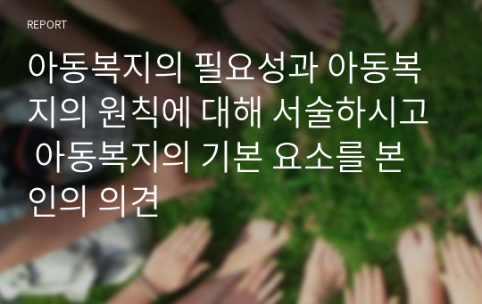 아동복지의 필요성과 아동복지의 원칙에 대해 서술하시고 아동복지의 기본 요소를 본인의 의견