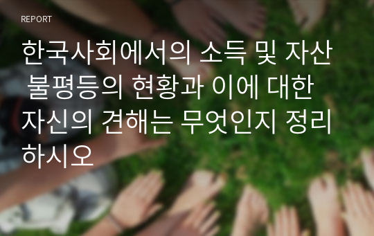 한국사회에서의 소득 및 자산 불평등의 현황과 이에 대한 자신의 견해는 무엇인지 정리하시오